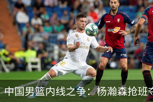 中国男篮内线之争：杨瀚森抢班夺权，徐昕焦泊乔延续宿命之战