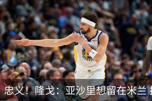 忠义！隆戈：亚沙里想留在米兰 拒亚特兰大+对罗马欧冠资格没兴趣