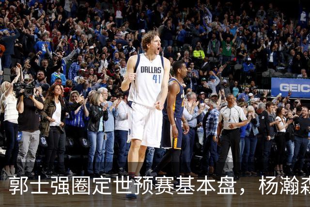 郭士强圈定世预赛基本盘，杨瀚森回归补齐内线拼图，徐杰有新动向！